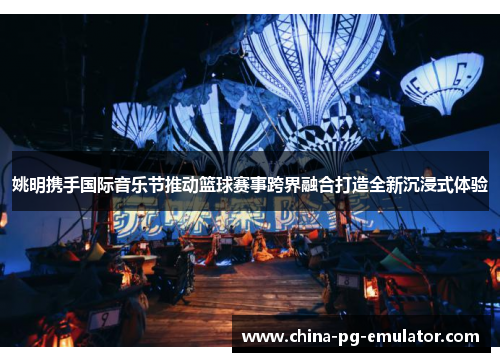 姚明携手国际音乐节推动篮球赛事跨界融合打造全新沉浸式体验