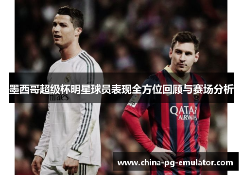 墨西哥超级杯明星球员表现全方位回顾与赛场分析