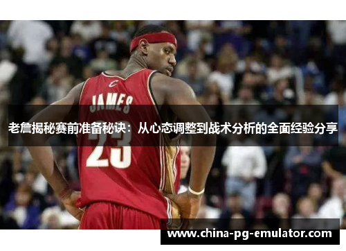 老詹揭秘赛前准备秘诀：从心态调整到战术分析的全面经验分享