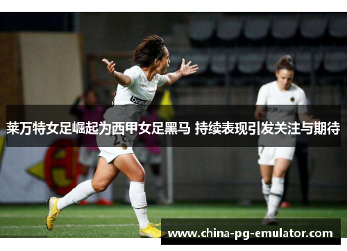 莱万特女足崛起为西甲女足黑马 持续表现引发关注与期待
