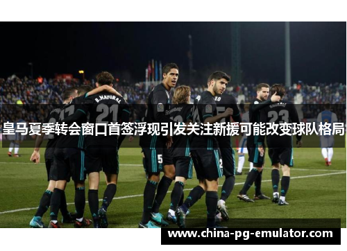 皇马夏季转会窗口首签浮现引发关注新援可能改变球队格局