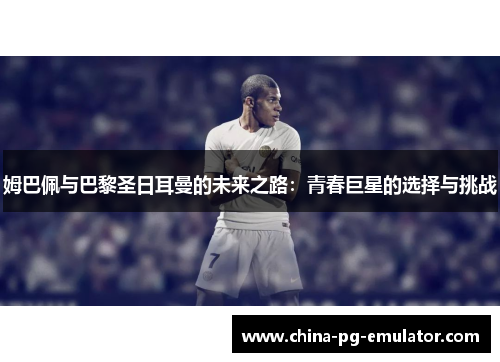 姆巴佩与巴黎圣日耳曼的未来之路：青春巨星的选择与挑战