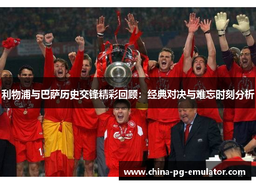 利物浦与巴萨历史交锋精彩回顾：经典对决与难忘时刻分析