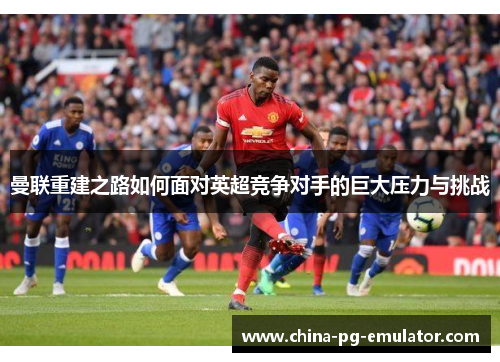 曼联重建之路如何面对英超竞争对手的巨大压力与挑战