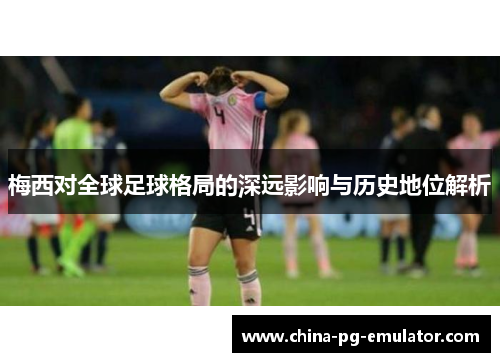 梅西对全球足球格局的深远影响与历史地位解析
