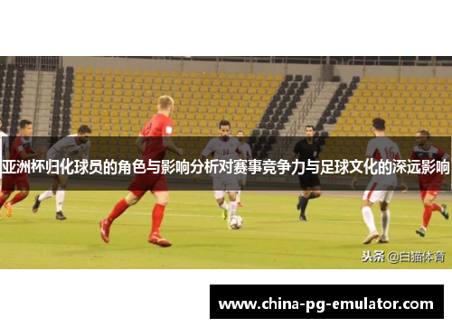 亚洲杯归化球员的角色与影响分析对赛事竞争力与足球文化的深远影响