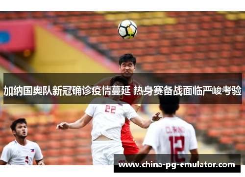 加纳国奥队新冠确诊疫情蔓延 热身赛备战面临严峻考验