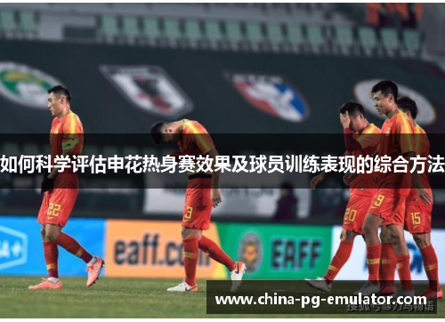 如何科学评估申花热身赛效果及球员训练表现的综合方法