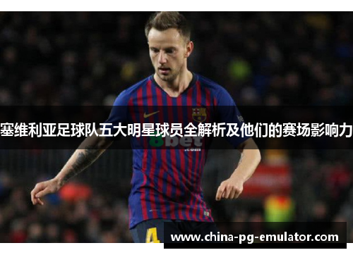 塞维利亚足球队五大明星球员全解析及他们的赛场影响力