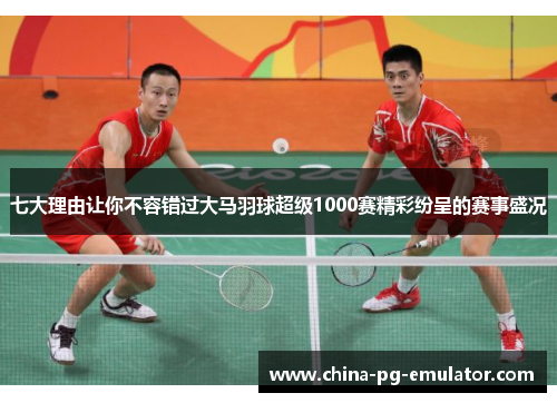 七大理由让你不容错过大马羽球超级1000赛精彩纷呈的赛事盛况