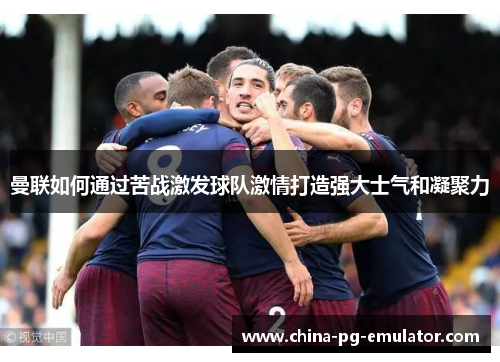 曼联如何通过苦战激发球队激情打造强大士气和凝聚力