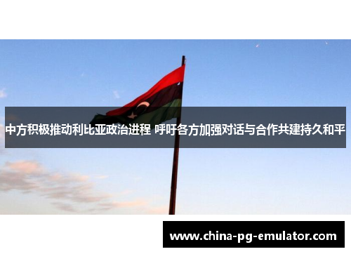 中方积极推动利比亚政治进程 呼吁各方加强对话与合作共建持久和平