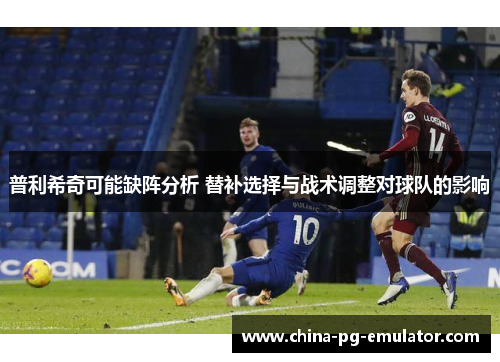 普利希奇可能缺阵分析 替补选择与战术调整对球队的影响