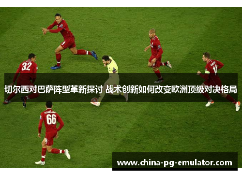 切尔西对巴萨阵型革新探讨 战术创新如何改变欧洲顶级对决格局