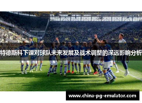 特德斯科下课对球队未来发展及战术调整的深远影响分析