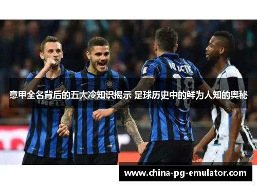 意甲全名背后的五大冷知识揭示 足球历史中的鲜为人知的奥秘