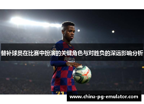 替补球员在比赛中扮演的关键角色与对胜负的深远影响分析