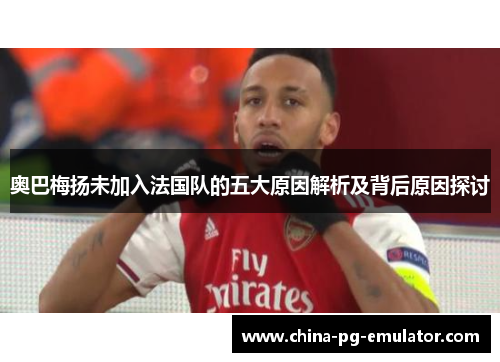 奥巴梅扬未加入法国队的五大原因解析及背后原因探讨 奥巴梅扬未加入法国队的五大原因解析及背后原因探讨