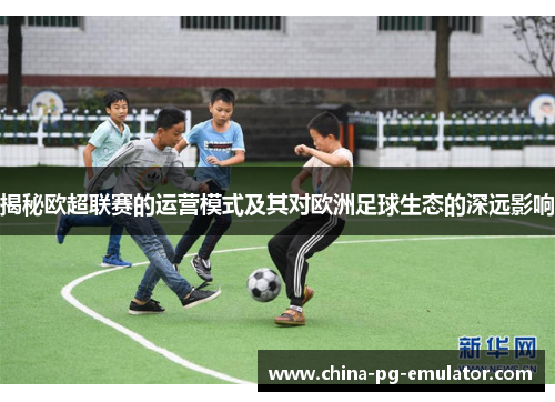 揭秘欧超联赛的运营模式及其对欧洲足球生态的深远影响