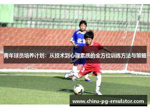青年球员培养计划：从技术到心理素质的全方位训练方法与策略