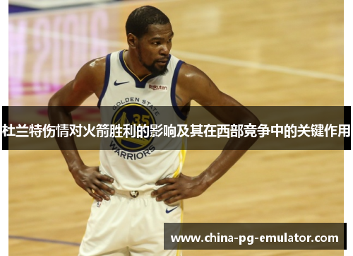 杜兰特伤情对火箭胜利的影响及其在西部竞争中的关键作用