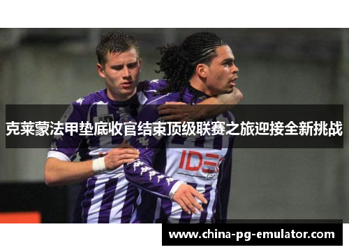 克莱蒙法甲垫底收官结束顶级联赛之旅迎接全新挑战 克莱蒙法甲垫底收官结束顶级联赛之旅迎接全新挑战