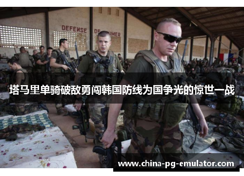 塔马里单骑破敌勇闯韩国防线为国争光的惊世一战