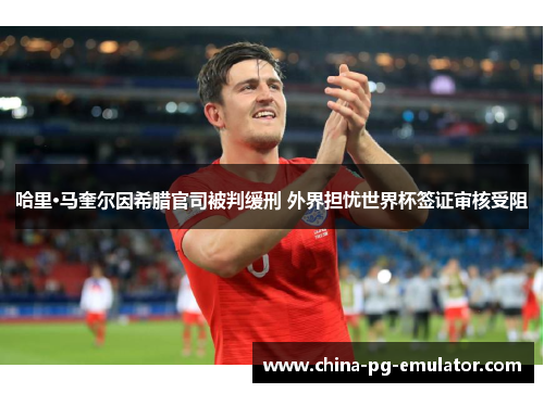 哈里·马奎尔因希腊官司被判缓刑 外界担忧世界杯签证审核受阻 哈里·马奎尔因希腊官司被判缓刑 外界担忧世界杯签证审核受阻
