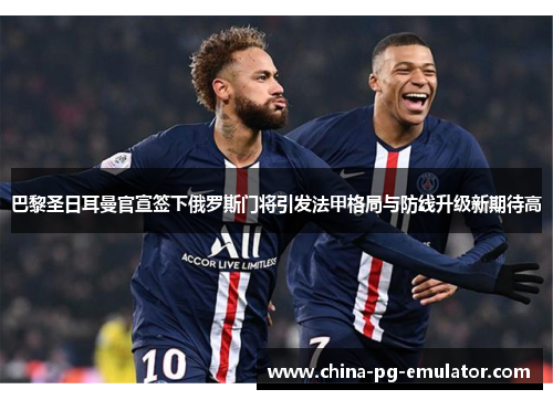 巴黎圣日耳曼官宣签下俄罗斯门将引发法甲格局与防线升级新期待高