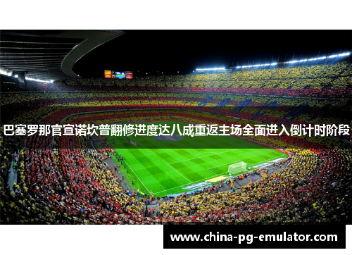 巴塞罗那官宣诺坎普翻修进度达八成重返主场全面进入倒计时阶段