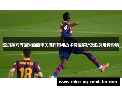 登贝莱对阵国米的西甲关键作用与战术价值解析及胜负走势影响