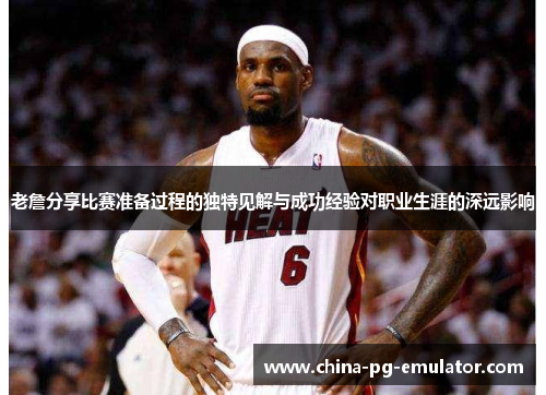 老詹分享比赛准备过程的独特见解与成功经验对职业生涯的深远影响