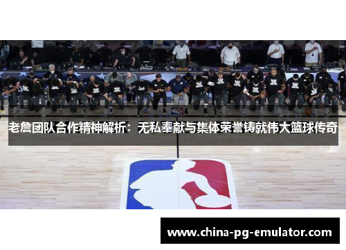 老詹团队合作精神解析：无私奉献与集体荣誉铸就伟大篮球传奇