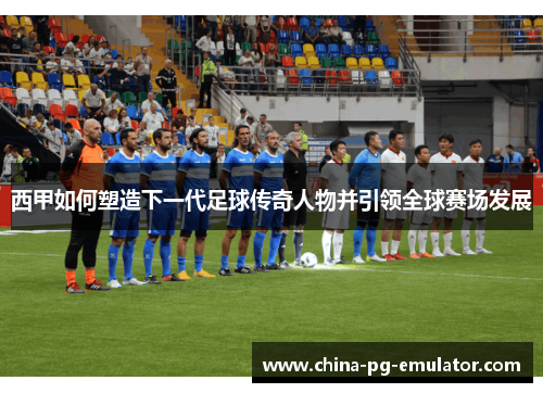 西甲如何塑造下一代足球传奇人物并引领全球赛场发展